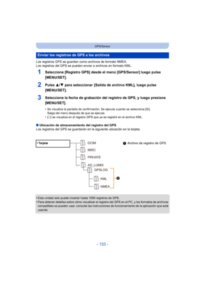 Page 133- 133 -
GPS/Sensor
Los registros GPS se guardan como archivos de formato NMEA.
Los registros del GPS se pueden enviar a archivos en formato KML.
1Seleccione [Registro GPS] desde el menú [GPS/Sensor] luego pulse 
[MENU/SET].
2Pulse 3/4 para seleccionar  [Salida de archivo KML], luego pulse 
[MENU/SET].
3Seleccione la fecha de grabación del registro de GPS, y luego presione 
[MENU/SET].
•Se visualiza la pantalla de confirmación. Se ejecuta cuando se selecciona [Sí]. 
Salga del menú después de que se...
