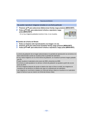 Page 151- 151 -
Reproducción/Edición
1Presione 3/4  para seleccionar [Seleccionar fecha], luego presione [MENU/SET].
2Pulse  3/4/ 2/1 para seleccionar la fecha a reproducir, luego 
pulse [MENU/SET].
•
Si no hay imágenes grabadas durante el mes, no se visualiza.
∫ Cambio de la fecha de filtrado
1Pulse  3 mientras esté reproduciendo una imagen a la vez.2Presione  3/4  para seleccionar [Cambiar fecha], luego presione [MENU/SET].
3Pulse  3/4/ 2/1 para seleccionar la fecha a reproducir, luego pulse [MENU/SET].
•
La...