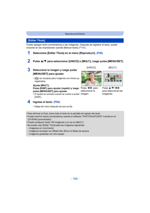Page 158- 158 -
Reproducción/Edición
Puede agregar texto (comentarios) a las imágenes. Después de registrar el texto, puede 
incluirse en las impresiones usando [Marcar texto]  (P160).
1Seleccione [Editar Título] en el menú [Reproducir].  (P48)
2Pulse 3/4 para seleccionar [UNICO] o [MULT.], luego pulse [MENU/SET].
4Ingrese el texto. (P94)
•Salga del menú después de que se fija.
•Para eliminar el título, borre todo el texto en la pantalla de ingreso del texto.•Puede imprimir textos (comentarios) usando el...