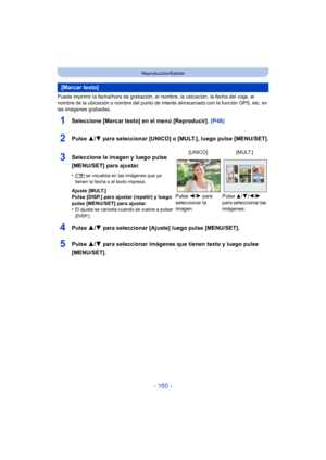 Page 160- 160 -
Reproducción/Edición
Puede imprimir la fecha/hora de grabación, el nombre, la ubicación, la fecha del viaje, el 
nombre de la ubicación o nombre del punto de interés almacenado con la función GPS, etc. en 
las imágenes grabadas.
1Seleccione [Marcar texto] en el menú [Reproducir].  (P48)
2Pulse 3/4 para seleccionar [UNICO] o [MULT.], luego pulse [MENU/SET].
4Pulse  3/4 para seleccionar [Ajuste] luego pulse [MENU/SET].
5Pulse  3/4 para seleccionar imágenes que tienen texto y luego pulse...