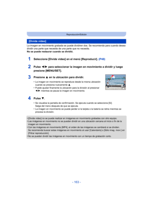 Page 163- 163 -
Reproducción/Edición
La imagen en movimiento grabada se puede dividiren dos. Se recomienda para cuando desea 
dividir una parte que necesita de una parte que no necesita.
No se puede restaurar cuando se dividió.
•
[Divide video] no se puede realizar en imágenes en movimiento grabadas con otro equipo.•Las imágenes en movimiento no se pueden dividir en una ubicación cercana al inicio o fin de la 
imagen en movimiento.
•Con las imágenes en movimiento [MP4], el orden de las imágenes se cambiará si se...