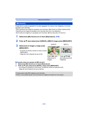 Page 167- 167 -
Reproducción/Edición
Puede llevar a cabo lo siguiente si ha sido agregada una marca a las imágenes y si se han 
ajustado como favoritas.
•
Sólo reproduzca las imágenes ajustadas como favoritas. ([Mis favorit.] en [Filtrar reproducción])
•Reproduzca las imágenes ajustadas como favoritas sólo como una diapositiva.•Borre todas las imágenes no ajustadas como favoritas. ([Borrar todo salvo mis favorit.])
1Seleccione [Mis favorit.] en el menú [Reproducir]. (P48)
2Pulse 3/4 para seleccionar [UNICO] o...