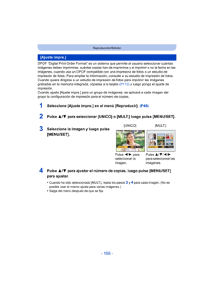 Page 168- 168 -
Reproducción/Edición
DPOF “Digital Print Order Format” es un sistema que permite al usuario seleccionar cuántas 
imágenes deben imprimirse, cuántas copias han de imprimirse y si imprimir o no la fecha en las 
imágenes, cuando usa un DPOF compatible c on una impresora de fotos o un estudio de 
impresión de fotos. Para ampliar la informaci ón, consulte a su estudio de impresión de fotos.
Cuando quiere dirigirse a un estudio de impresión de fotos para imprimir las imágenes 
grabadas en la memoria...