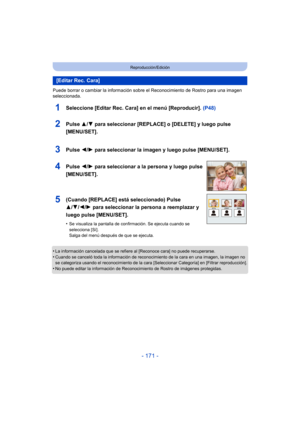 Page 171- 171 -
Reproducción/Edición
Puede borrar o cambiar la información sobre el Reconocimiento de Rostro para una imagen 
seleccionada.
1Seleccione [Editar Rec. Cara] en el menú [Reproducir].  (P48)
•La información cancelada que se refiere al [Reconoce cara] no puede recuperarse.
•Cuando se canceló toda la información de reconocimiento de la cara en una imagen, la imagen no 
se categoriza usando el reconocimiento de la cara [Seleccionar Categoría] en [Filtrar reproducción].
•No puede editar la información de...
