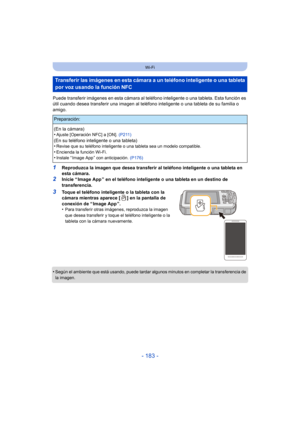 Page 183- 183 -
Wi-Fi
Puede transferir imágenes en esta cámara al teléfono inteligente o una tableta. Esta función es 
útil cuando desea transferir una imagen al teléfono inteligente o una tableta de su familia o 
amigo.
1Reproduzca la imagen que desea transferir al teléfono inteligente o una tableta en 
esta cámara.
2Inicie “ Image App ” en el teléfono inteligente o una tableta en un destino de 
transferencia.
3Toque el teléfono inteligente o la tableta con la 
cámara mientras aparece [ ] en la pantalla de...