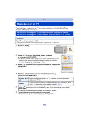 Page 188- 188 -
Wi-Fi
Reproducción en TV
Puede reproducir imágenes en un TV que sea compatible con la función Digital Media 
Renderer (DMR) de la norma DLNA.
1Presione [Wi-Fi].
2Pulse  3/4/ 2/1 para seleccionar [Nueva conexión] 
y, luego, pulse [MENU/SET].
•
Cuando se conecte con la configuración usada anteriormente, puede 
seleccionar el destino de conexión desde [Conexión del histórico] 
(P179)  o [Conexión de mis favoritos]  (P180).
3Pulse 3/4  para seleccionar [Reproducción en TV], luego pulse 
[MENU/SET]....