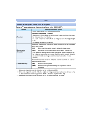 Page 192- 192 -
Wi-Fi
Pulse 3/4 para seleccionar el elemento, y luego pulse [MENU/SET].
Cambio de los ajustes para el envío de imágenes
OpciónDescripción de los ajustes
[Tamaño] Cambie el tamaño de una imagen para enviarla.
[Original]/[Automática]
¢
1/[Camb.]•Si selecciona [Automática], el tamaño  de la imagen se determina según 
las circunstancias en el destino.
•Se puede seleccionar el tamaño de las imágenes para [Camb.] entre [M] 
o [S].
La relación de aspecto no cambia.
[Borrar datos 
ubicación]¢ 2...