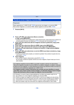 Page 196- 196 -
Wi-Fi
1Presione [Wi-Fi].
2Pulse 3/4/ 2/1 para seleccionar [Nueva conexión] 
y, luego, pulse [MENU/SET].
•
Cuando se conecte con la configuración usada anteriormente, puede seleccionar el destino de 
conexión desde [Conexión del histórico]  (P179) o [Conexión de mis favoritos]  (P185).
3Pulse 3/4 para seleccionar [Enviar imágenes durante la grabación], luego pulse 
[MENU/SET].
4Pulse  3/4 para seleccionar [Servicio WEB], luego pulse [MENU/SET].5Pulse  3/4 para seleccionar [A través de la red],...