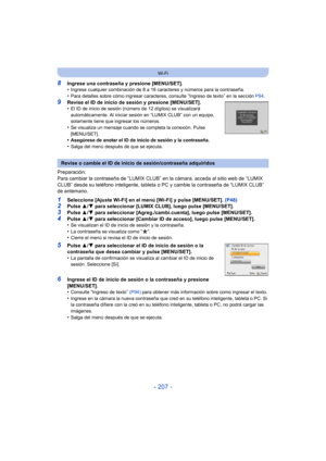 Page 207- 207 -
Wi-Fi
8Ingrese una contraseña y presione [MENU/SET].
•Ingrese cualquier combinación de 8 a 16 caracteres y números para la contraseña.•Para detalles sobre cómo ingresar caracteres, consulte “Ingreso de texto” en la sección P94.
9Revise el ID de inicio de sesión y presione [MENU/SET].
•El ID de inicio de sesión (número de 12 dígitos) se visualizará 
automáticamente. Al iniciar sesión en “LUMIX CLUB” con un equipo, 
solamente tiene que ingresar los números.
•Se visualiza un mensaje cuando se...