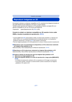 Page 217- 217 -
Conexión a otro equipo
Reproducir imágenes en 3D
Al conectar la cámara a un televisor compatible con 3D y reproducir las imágenes tomadas en 
3D puede disfrutar de las imágenes en 3D para un mayor impacto.
También puede reproducir las imágenes en 3D grabadas al insertar una tarjeta SD en el 
televisor compatible con 3D con una ranura para tarjeta SD.
Conecte la unidad a un televisor compatible con 3D usando el micro cable 
HDMI y visualice la pantalla de reproducción.  (P213)
•Cuando [VIERA link]...