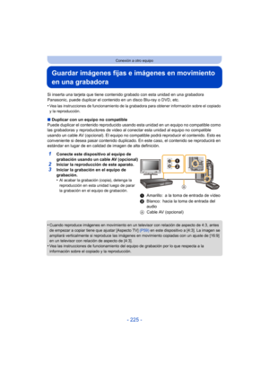 Page 225- 225 -
Conexión a otro equipo
Guardar imágenes fijas e imágenes en movimiento 
en una grabadora
Si inserta una tarjeta que tiene contenido grabado con esta unidad en una grabadora 
Panasonic, puede duplicar el contenido en un disco Blu-ray o DVD, etc.
•
Vea las instrucciones de funcionamiento de la grabadora para obtener información sobre el copiado 
y la reproducción.
∫Duplicar con un equipo no compatible
Puede duplicar el contenido  reproducido usando esta unidad en un equipo no compatible como 
las...