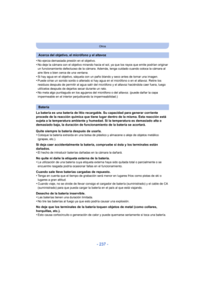 Page 237- 237 -
Otros
•No ejerza demasiada presión en el objetivo.
•No deje la cámara con el objetivo mirando hacia el sol, ya que los rayos que emite podrían originar 
un funcionamiento defectuoso de la cámara. Además, tenga cuidado cuando coloca la cámara al 
aire libre o bien cerca de una ventana.
•Si hay agua en el objetivo, sáquela con un paño blando y seco antes de tomar una imagen.•Puede oírse un sonido sordo o alterado si hay agua en el micrófono o en el altavoz. Retire los 
residuos después de permitir...