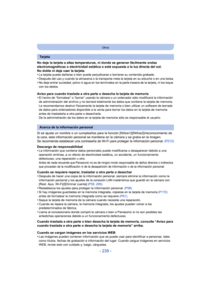 Page 239- 239 -
Otros
No deje la tarjeta a altas temperaturas, ni donde se generan fácilmente ondas 
electromagnéticas o electricidad estática o esté expuesta a la luz directa del sol.
No doble ni deje caer la tarjeta.
•
La tarjeta puede dañarse o bien puede perjudicarse o borrarse su contenido grabado.•Después del uso y cuando la almacena o la transporta meta la tarjeta en su estuche o en una bolsa.•No deje entrar suciedad, polvo ni agua en los terminal es en la parte trasera de la tarjeta, ni los toque 
con...