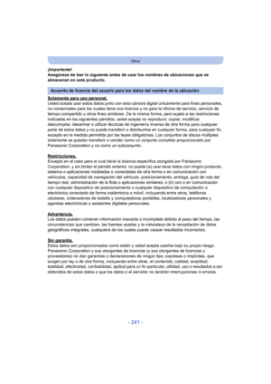 Page 241- 241 -
Otros
¡Importante!
Asegúrese de leer lo siguiente antes de usar los nombres de ubicaciones que se 
almacenan en este producto.
Solamente para uso personal.
Usted acepta usar estos datos junto con esta cámara digital únicamente para fines personales, 
no comerciales para los cuales tiene una licencia y no para la oficina de servicio, servicio de 
tiempo compartido u otros fines similares. De la misma forma, pero sujeto a las restricciones 
indicadas en los siguientes párrafos, ust ed acepta no...