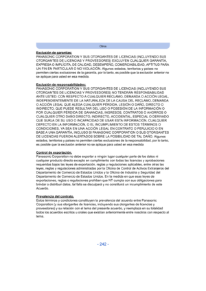 Page 242- 242 -
Otros
Exclusión de garantías:
PANASONIC CORPORATION Y SUS OTORGANTES DE LICENCIAS (INCLUYENDO SUS 
OTORGANTES DE LICENCIAS Y PROVEEDORES) EXCLUYEN CUALQUIER GARANTÍA, 
EXPRESA O IMPLÍCITA, DE CALIDAD, DESEMPEÑO, COMERCIABILIDAD, APTITUD PARA 
UN FIN EN PARTICULAR O NO VIOLACIÓN. Algunos estados, territorios y países no 
permiten ciertas exclusiones de la garantía, por lo tanto, es posible que la exclusión anterior no 
se aplique para usted en esa medida.
Exclusión de responsabilidades:
PANASONIC...