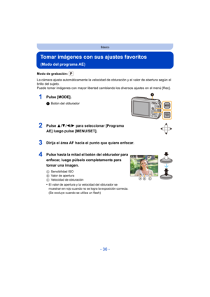 Page 36- 36 -
Básico
Tomar imágenes con sus ajustes favoritos 
(Modo del programa AE)
Modo de grabación: 
La cámara ajusta automáticamente la velocidad de obturación y el valor de abertura según el 
brillo del sujeto.
Puede tomar imágenes con mayor libertad cambiando los diversos ajustes en el menú [Rec].
1Pulse [MODE].
1Botón del obturador
2Pulse  3/4/2/ 1 para seleccionar [Programa 
AE] luego pulse [MENU/SET].
3Dirija el área AF hacia el punto que quiere enfocar.
4Pulse hasta la mitad el botón del obturador...