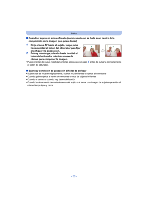 Page 38- 38 -
Básico
∫Cuando el sujeto no está enfocado (como cuando no se halla en el centro de la 
composición de la imagen que quiere tomar)
1Dirija el área AF hacia el sujeto, luego pulse 
hasta la mitad el botón del obturador para fijar 
el enfoque y la exposición.
2Pulse y mantenga pulsado hasta la mitad el 
botón del obturador mientras mueve la 
cámara para componer la imagen.
•
Puede intentar de nuevo repetidamente las acciones en el paso 1 antes de pulsar a completamente 
el botón del obturador.
∫...