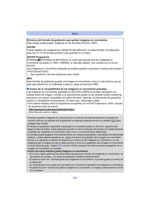 Page 40- 40 -
Básico
•Cuando se graban imágenes en movimiento en un entorno de alta temperatura o se graba de 
manera continua, es posible que la grabación se detenga después de que se visualice [ ] para 
proteger esta unidad.
•El tiempo de grabación disponible visualizado en la pantalla puede no disminuir regularmente.•Según el tipo de tarjeta, puede aparecer durante un rato la indicación de acceso a la tarjeta después 
de grabar las imágenes en movimiento. Esto no es un funcionamiento defectuoso.
•La pantalla...