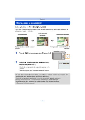 Page 71- 71 -
Grabación
Compensar la exposición
Modos aplicables: 
Utilice esta función cuando no puede lograr la correcta exposición debido a la diferencia de 
brillo entre el sujeto y el fondo.
•
EV es la abreviación de [Exposure Value], una unidad que indica la cantidad de exposición. EV 
cambia con el valor de abertura y la velocidad de obturación.
•El valor de compensación ajustado se memoriza aunque esté apagada la cámara.•El rango de compensación a la exposición se limitará según el brillo del sujeto.•La...