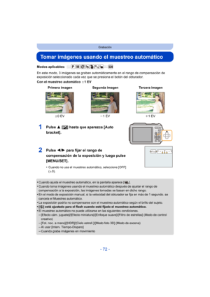 Page 72- 72 -
Grabación
Tomar imágenes usando el muestreo automático
Modos aplicables: 
En este modo, 3 imágenes se graban automáticamente en el rango de compensación de 
exposición seleccionado cada vez que se presiona el botón del obturador.
Con el muestreo automático d1EV
•
Cuando ajusta el muestreo automático, en la pantalla aparece [ ].•Cuando toma imágenes usando el muestreo automático después de ajustar el rango de 
compensación a la exposición, las imágenes tomadas se basan en dicho rango.
•En el modo...