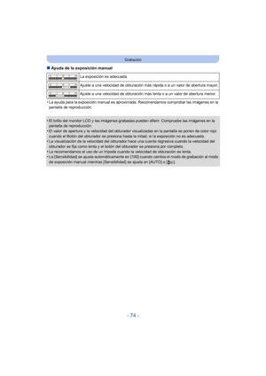 Page 74- 74 -
Grabación
∫Ayuda de la exposición manual
•
La ayuda para la exposición manual es aproximada. Recomendamos comprobar las imágenes en la 
pantalla de reproducción.
•El brillo del monitor LCD y las imágenes grabadas pueden diferir. Compruebe las imágenes en la 
pantalla de reproducción.
•El valor de apertura y la velocidad del obturador visualizadas en la pantalla se ponen de color rojo 
cuando el Botón del obturador se presiona hasta la mitad, si la exposición no es adecuada.
•La visualización de la...
