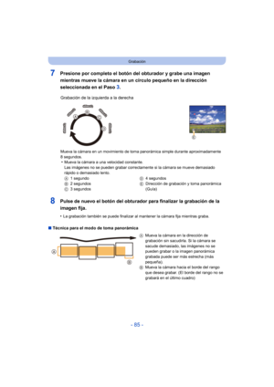Page 85- 85 -
Grabación
7Presione por completo el botón del obturador y grabe una imagen 
mientras mueve la cámara en un círculo pequeño en la dirección 
seleccionada en el Paso 
3.
8Pulse de nuevo el botón del obturador para finalizar la grabación de la 
imagen fija.
•La grabación también se puede finalizar al mantener la cámara fija mientras graba.
∫ Técnica para el modo de toma panorámica Grabación de la izquierda a la derecha
Mueva la cámara en un movimiento de toma panorámica simple durante aproximadamente...