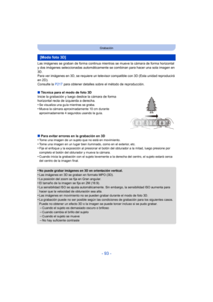 Page 93- 93 -
Grabación
Las imágenes se graban de forma continua mientras se mueve la cámara de forma horizontal 
y dos imágenes seleccionadas automáticamente se combinan para hacer una sola imagen en 
3D.
Para ver imágenes en 3D, se requiere un televisor compatible con 3D (Esta unidad reproducirá 
en 2D).
Consulte la  P217 para obtener detalles sobre el método de reproducción.
∫ Técnica para el modo de foto 3D
Inicie la grabación y luego deslice la cámara de forma 
horizontal recta de izquierda a derecha.
•
Se...