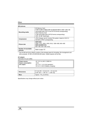 Page 126Others
126LSQT1190
Still pictures
* The 30 GB hard drive utilizes a portion of the storage space for formatting, file management and 
other purposes. 30 GB is 30,000,000,000 bytes. Usable capacity will be less.
AC adaptor
Information for your safety
Specifications may change without prior notice.
Recording mediaSD Memory Card:
8 MB/16 MB/32 MB/64 MB/128 MB/256 MB/512 MB/1 GB/2 GB 
(removable type) (FAT12 and FAT16 format corresponding)
SDHC Memory Card:
4 GB (removable type) (FAT32 format corresponding)...