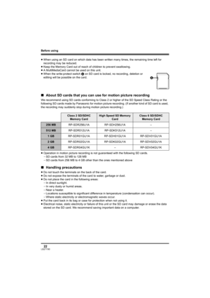 Page 22Before using
22LSQT1190
≥When using an SD card on which data has been written many times, the remaining time left for 
recording may be reduced.
≥Keep the Memory Card out of reach of children to prevent swallowing.
≥A MultiMediaCard cannot be used on this unit.
≥When the write-protect switch A on SD card is locked, no recording, deletion or 
editing will be possible on the card.
∫About SD cards that you can use for motion picture recording
We recommend using SD cards conforming to Class 2 or higher of...