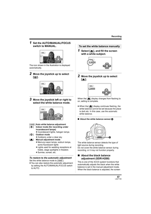Page 5757LSQT1190
Recording
1Set the AUTO/MANUAL/FOCUS 
switch to MANUAL.
The icon shown in the illustration is displayed 
automatically.
2Move the joystick up to select 
[].
3Move the joystick left or right to 
select the white balance mode.
To restore to the automatic adjustment
Set the white balance mode to [ ].
≥You can also restore the automatic adjustment 
by setting the AUTO/MANUAL/FOCUS switch 
to AUTO.
1Select [ ], and fill the screen 
with a white subject.
2Move the joystick up to select 
[].
When the...