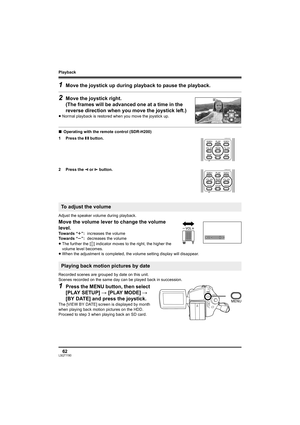 Page 62Playback
62LSQT1190
1Move the joystick up during playback to pause the playback.
2Move the joystick right. 
(The frames will be advanced one at a time in the 
reverse direction when you move the joystick left.)
≥Normal playback is restored when you move the joystick up.
∫Operating with the remote control (SDR-H200)
1 Press the ; button.
2 Press the E
 or D button.
Adjust the speaker volume during playback.
Move the volume lever to change the volume 
level.
≥The further the [ ] indicator moves to the...