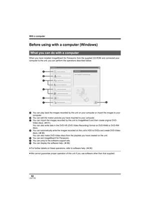 Page 82With a computer
82LSQT1190
With a computer
Before using with a computer (Windows)
When you have installed ImageMixer3 for Panasonic from the supplied CD-ROM and connected your 
computer to the unit, you can perform the operations described below.
AYou can play back the images recorded by this unit on your computer or import the images to your 
computer.
BYou can edit the motion pictures you have imported to your computer.
CYou can import the images recorded by this unit to ImageMixer3 and then create...