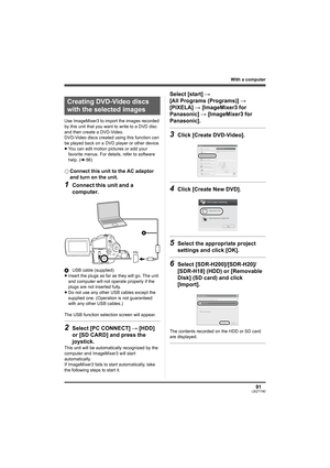 Page 9191LSQT1190
With a computer
Use ImageMixer3 to import the images recorded 
by this unit that you want to write to a DVD disc 
and then create a DVD-Video.
DVD-Video discs created using this function can 
be played back on a DVD player or other device.
≥You can edit motion pictures or add your 
favorite menus. For details, refer to software 
help. (l86)
¬Connect this unit to the AC adaptor 
and turn on the unit.
1Connect this unit and a 
computer.
AUSB cable (supplied)
≥Insert the plugs as far as they will...
