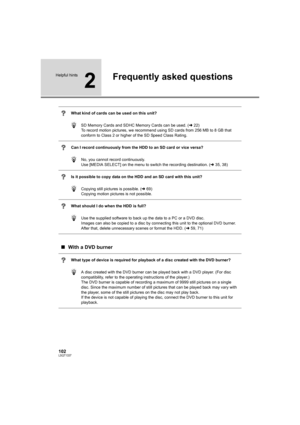 Page 102102LSQT1337
Helpful hints
2
Frequently asked questions
What kind of cards can be used on this unit?
SD Memory Cards and SDHC Memory Cards can be used. (l22)
To record motion pictures, we recommend using SD cards from 256 MB to 8 GB that 
conform to Class 2 or higher of the SD Speed Class Rating.
Can I record continuously from the HDD to an SD card or vice versa?
No, you cannot record continuously.
Use [MEDIA SELECT] on the menu to switch the recording destination. (l35, 38)
Is it possible to copy data on...