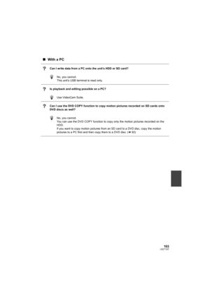 Page 103103LSQT1337
∫With a PC
Can I write data from a PC onto the unit’s HDD or SD card?
No, you cannot.
This unit’s USB terminal is read only.
Is playback and editing possible on a PC?
Use VideoCam Suite.
Can I use the DVD COPY function to copy motion pictures recorded on SD cards onto 
DVD discs as well?
No, you cannot.
You can use the DVD COPY function to copy only the motion pictures recorded on the 
HDD.
If you want to copy motion pictures from an SD card to a DVD disc, copy the motion 
pictures to a PC...