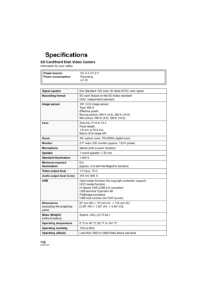 Page 114114LSQT1337
Specifications
SD Card/Hard Disk Video Camera
Information for your safety
Power source:
Power consumption:DC 9.3 V/7.2 V
Recording
4.0 W
Signal systemEIA Standard: 525 lines, 60 fields NTSC color signal
Recording formatSD card: Based on the SD-Video standard
HDD: Independent standard
Image sensor1/6z CCD image sensor
Total: 800 K
Effective pixels:
Moving picture: 290 K (4:3), 380 K (16:9)
Still picture: 290 K (4:3), 380 K (16:9)
LensAuto Iris, F1.9 to F4.3
Focal length:
1.8 mm to 75.6 mm...