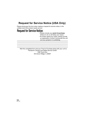 Page 120120LSQT1337
Request for Service Notice (USA Only)
Request for Service Notice:   
Please photocopy this form when making a request for service notice, in the 
unlikely event this product needs service.
Please include your proof of purchase.  
 (Failure to do so will delay your repair.)
To further speed your repair, please provide  
 an explanation of what is wrong with the unit  
 and any symptom it is exhibiting.
Mail this completed form and your Proof of Purchase along with your unit to:  
Panasonic...