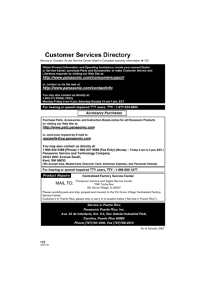 Page 122122LSQT1337
Customer Services Directory
Service in Canada: As per Service Center listed in Canadian warranty information l123
Obtain Product Information and Operating Assistance; locate your nearest Dealer 
or Service Center; purchase Parts and Accessories; or make Customer Service and  
Literature requests by visiting our Web Site at:
http://www.panasonic.com/consumersupport
or, contact us via the web at:
http://www.panasonic.com/contactinfo
You may also contact us directly at:
1-800-211-PANA (7262),...