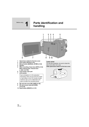 Page 1414LSQT1337
Before using
1
Parts identification and 
handling
1 Open/close switch for the lens cover
2 Auto button [AUTO] (l34)
3 Manual button [MANUAL AF/MF] (l48)
4 Speaker
5 When recording: Zoom lever [W/T] (l40)
When playing back: Volume lever 
[sVOLr] (l55)
6 LCD monitor open part
7 LCD monitor
8 SD card slot cover [SD CARD] (l26)
9 SD card access lamp [ACCESS] 
(l25, 90)
10 Reset button [RESET] (l107)
8
67 9101235
4
Due to limitations in LCD production 
technology, there may be some tiny bright 
or...