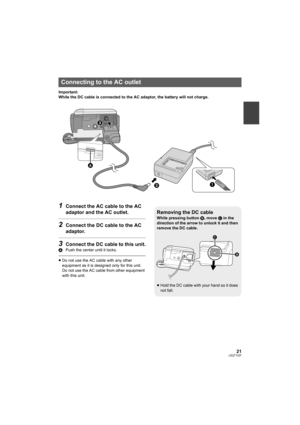 Page 2121LSQT1337
Important:
While the DC cable is connected to the AC adaptor, the battery will not charge.
1Connect the AC cable to the AC 
adaptor and the AC outlet.
2Connect the DC cable to the AC 
adaptor.
3Connect the DC cable to this unit.
APush the center until it locks.
≥Do not use the AC cable with any other 
equipment as it is designed only for this unit. 
Do not use the AC cable from other equipment 
with this unit.
Connecting to the AC outlet
2
3
1
A
Removing the DC cable
While pressing button B,...