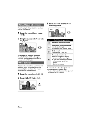 Page 5050LSQT1337
If auto focusing is difficult due to the conditions, 
then use manual focus.
1Select the manual focus mode. 
(l48)
2Bring the subject into focus with 
the joystick.
To restore to the automatic adjustment
Press the MANUAL AF/MF button again.
≥You can also restore the auto focusing by 
pressing the AUTO button.
The automatic white balance function may not 
reproduce natural colors depending on the 
scenes or lighting conditions. If so, you can 
adjust the white balance manually.
1Select the...