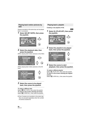 Page 5656LSQT1337
Scenes recorded on the same day can be played 
back in succession.
1Select   (BY DATE), then press 
the joystick.
2Select the playback date, then 
press the joystick.
(When playing back motion pictures on the HDD)
(When playing back motion pictures on the SD 
card)
3Select the scene to be played 
back, then press the joystick.
To select a different date
Select   (BY DATE), then press the joystick.
To return to the screen showing all scenes
Select   (VIEW ALL), then press the joystick.
≥Even if...