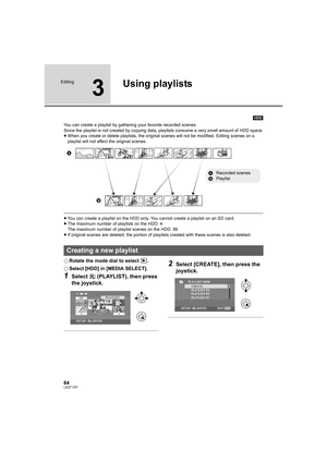 Page 6464LSQT1337
Editing
3
Using playlists
[HDD]
You can create a playlist by gathering your favorite recorded scenes.
Since the playlist is not created by copying data, playlists consume a very small amount of HDD space.
≥When you create or delete playlists, the original scenes will not be modified. Editing scenes on a 
playlist will not affect the original scenes.
≥You can create a playlist on the HDD only. You cannot create a playlist on an SD card.
≥The maximum number of playlists on the HDD: 4
The maximum...