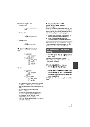 Page 9191LSQT1337
When accessing the card
≥Windows Vista:
≥Windows XP:
≥Windows 2000:
∫Example folder structure
HDD
SD card
≥SD-Video format motion pictures are stored in 
the [PRG¢¢¢] folder. (“¢¢¢” denotes 
base-16 (hexadecimal) characters from 001 to 
FFF.)
≥Up to 99 files can be recorded in the 
[PRG¢¢¢] folder.
≥JPEG format still pictures (IMGA0001.JPG 
etc.) are stored in the [100CDPFP] folder.
≥Up to 999 files can be recorded in the 
[100CDPFP] or other such folder.
≥The DPOF setting files are stored in...