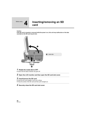 Page 2626LSQT1394
Before using
4
Inserting/removing an SD 
card
Caution:
If the SD card is inserted or removed while the power is on, this unit may malfunction or the data 
recorded on the SD card may be lost.
1Rotate the mode dial to OFF.
≥Check that the status indicator has gone off.
2Open the LCD monitor and then open the SD card slot cover.
3Insert/remove the SD card.
≥Press the SD card straight in as far as it will go.
≥Press the center of the SD card and then pull it straight out.
4Securely close the SD...