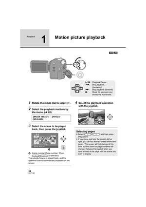 Page 5454LSQT1394
Playback
1
Motion picture playback
[HDD] [SD]
1Rotate the mode dial to select  .
2Select the playback medium by 
the menu. (l28)
3Select the scene to be played 
back, then press the joystick.
AScene number (Page number: When 
[ ]/[ ] is selected.)
The selected scene is played back, and the 
operation icon is automatically displayed on the 
screen.
4Select the playback operation 
with the joystick.
1/;: Playback/Pause
:: Skip playback 
(backward)
9: Skip playback (forward)
∫: Stops the playback...