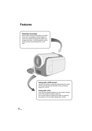 Page 1010LSQT1394
Features
Extended recording!
Since motion pictures are recorded on the HDD 
in this unit, it is possible to record images for 
many hours without changing the media, such 
as tapes and discs. It is also possible to record 
motion pictures and still pictures on an SD 
card.
Using with a DVD burner!
Use the DVD burner to create the backup discs for motion 
pictures and still pictures recorded on this unit without 
using a PC. (l73)
Using with a PC!
If you use the supplied software, you can...