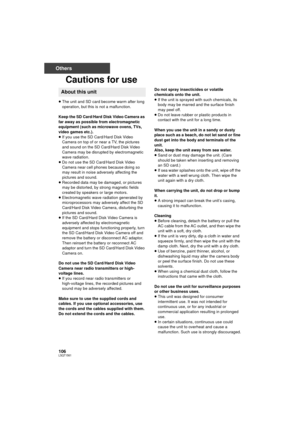 Page 106106LSQT1561
Others
Cautions for use
≥The unit and SD card become warm after long 
operation, but this is not a malfunction.
Keep the SD Card/Hard Disk Video Camera as 
far away as possible from electromagnetic 
equipment (such as microwave ovens, TVs, 
video games etc.).
≥ If you use the SD Card/Hard Disk Video 
Camera on top of or near a TV, the pictures 
and sound on the SD Card/Hard Disk Video 
Camera may be disrupted by electromagnetic 
wave radiation.
≥ Do not use the SD Card/Hard Disk Video 
Camera...