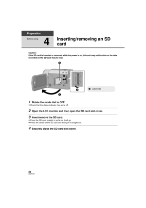 Page 2424LSQT1561
Preparation
Before using
4
Inserting/removing an SD 
card
Caution:
If the SD card is inserted or removed while the power is on, this unit may malfunction or the data 
recorded on the SD card may be lost.
1Rotate the mode dial to OFF.
≥Check that the status indicator has gone off.
2Open the LCD monitor and then open the SD card slot cover.
3Insert/remove the SD card.
≥Press the SD card straight in as far as it will go.
≥ Press the center of the SD card and then pull it straight out.
4Securely...