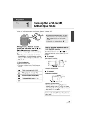 Page 2525LSQT1561
Preparation
Setup
1
Turning the unit on/off
Selecting a mode
Rotate the mode dial to switch to recording, playback or power OFF.
While pressing the lock release 
button, set the mode dial to  ,  ,  or   to turn on the power.
The status indicator lights and the power turns 
on.
≥When the unit is turned on for the first time, a 
message asking you to set the date and time 
will appear. Select [YES] and set the date and 
time. ( l29)
To turn off the power
Set the mode dial to OFF.
≥The status...